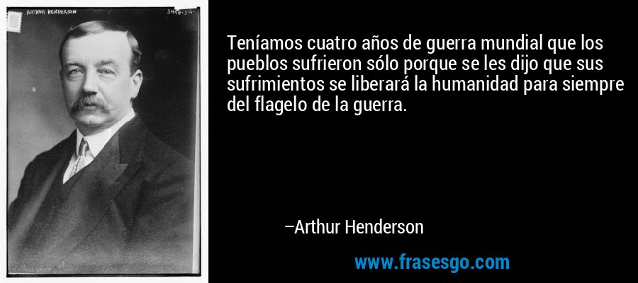 Teníamos cuatro años de guerra mundial que los pueblos sufrieron sólo porque se les dijo que sus sufrimientos se liberará la humanidad para siempre del flagelo de la guerra. – Arthur Henderson