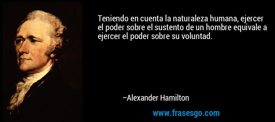 Teniendo en cuenta la naturaleza humana, ejercer el poder sobre el sustento de un hombre equivale a ejercer el poder sobre su voluntad. – Alexander Hamilton