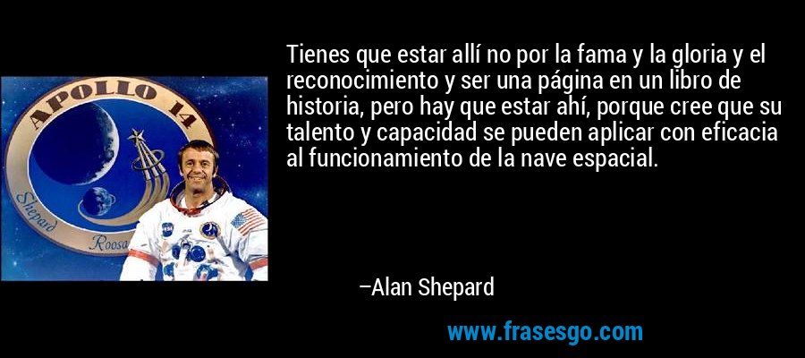 Tienes que estar allí no por la fama y la gloria y el reconocimiento y ser una página en un libro de historia, pero hay que estar ahí, porque cree que su talento y capacidad se pueden aplicar con eficacia al funcionamiento de la nave espacial. – Alan Shepard