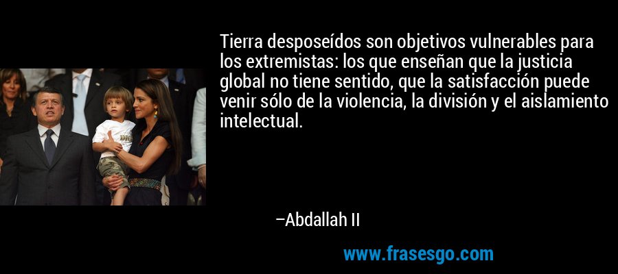 Tierra desposeídos son objetivos vulnerables para los extremistas: los que enseñan que la justicia global no tiene sentido, que la satisfacción puede venir sólo de la violencia, la división y el aislamiento intelectual. – Abdallah II
