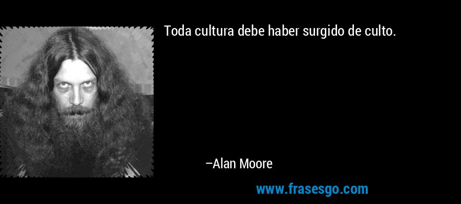 Toda cultura debe haber surgido de culto. – Alan Moore