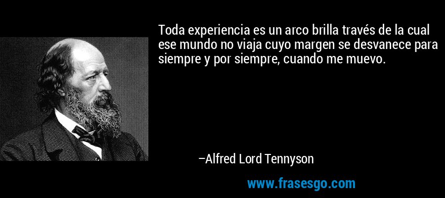 Toda experiencia es un arco brilla través de la cual ese mundo no viaja cuyo margen se desvanece para siempre y por siempre, cuando me muevo. – Alfred Lord Tennyson