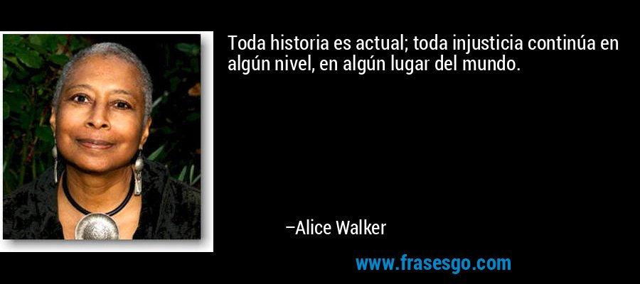 Toda historia es actual; toda injusticia continúa en algún nivel, en algún lugar del mundo. – Alice Walker
