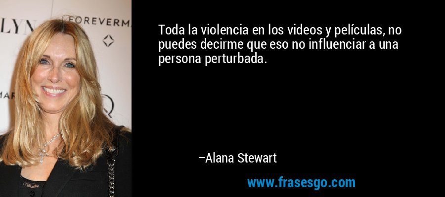Toda la violencia en los videos y películas, no puedes decirme que eso no influenciar a una persona perturbada. – Alana Stewart