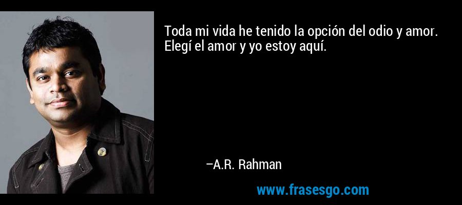 Toda mi vida he tenido la opción del odio y amor. Elegí el amor y yo estoy aquí. – A.R. Rahman