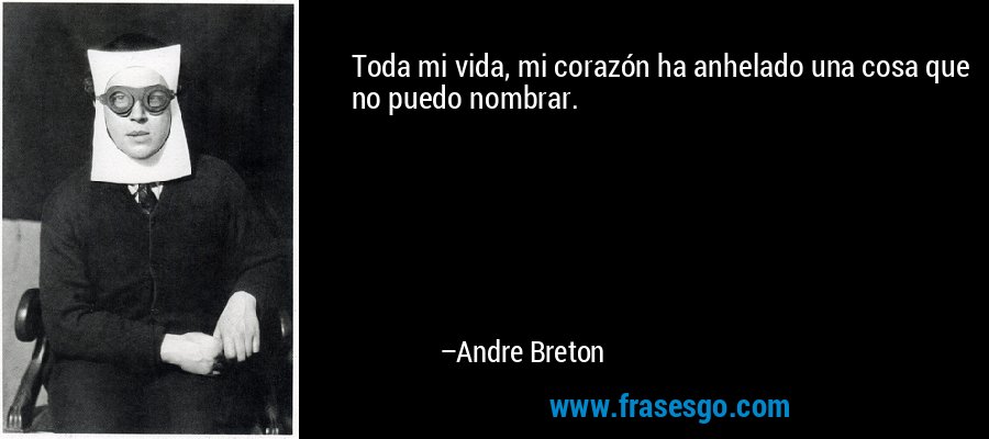 Toda mi vida, mi corazón ha anhelado una cosa que no puedo nombrar. – Andre Breton