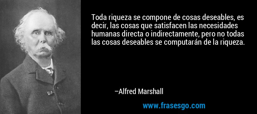 Toda riqueza se compone de cosas deseables, es decir, las cosas que satisfacen las necesidades humanas directa o indirectamente, pero no todas las cosas deseables se computarán de la riqueza. – Alfred Marshall