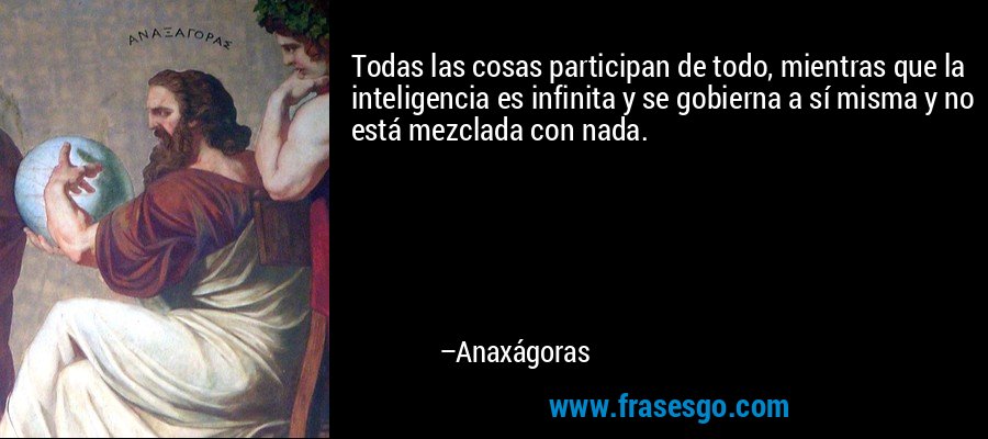 Todas las cosas participan de todo, mientras que la inteligencia es infinita y se gobierna a sí misma y no está mezclada con nada. – Anaxágoras