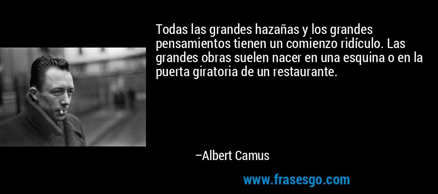 Todas las grandes hazañas y los grandes pensamientos tienen un comienzo ridículo. Las grandes obras suelen nacer en una esquina o en la puerta giratoria de un restaurante. – Albert Camus