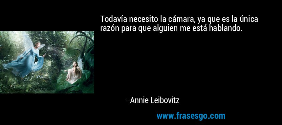 Todavía necesito la cámara, ya que es la única razón para que alguien me está hablando. – Annie Leibovitz