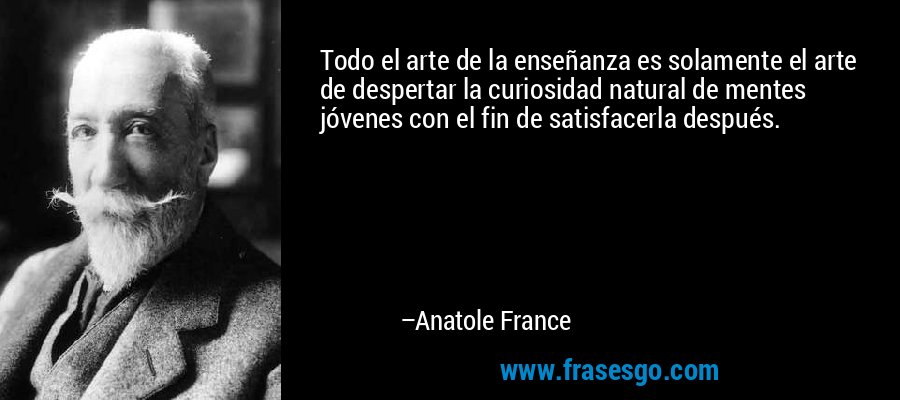 Todo el arte de la enseñanza es solamente el arte de despertar la curiosidad natural de mentes jóvenes con el fin de satisfacerla después. – Anatole France