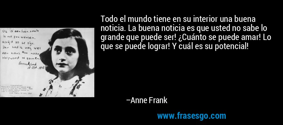 Todo el mundo tiene en su interior una buena noticia. La buena noticia es que usted no sabe lo grande que puede ser! ¿Cuánto se puede amar! Lo que se puede lograr! Y cuál es su potencial! – Anne Frank