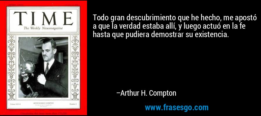 Todo gran descubrimiento que he hecho, me apostó a que la verdad estaba allí, y luego actuó en la fe hasta que pudiera demostrar su existencia. – Arthur H. Compton