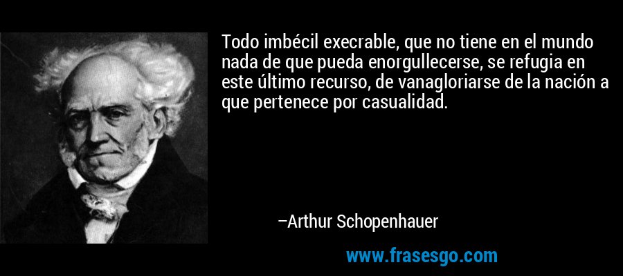 Todo imbécil execrable, que no tiene en el mundo nada de que pueda enorgullecerse, se refugia en este último recurso, de vanagloriarse de la nación a que pertenece por casualidad. – Arthur Schopenhauer