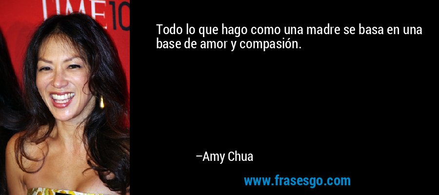 Todo lo que hago como una madre se basa en una base de amor y compasión. – Amy Chua