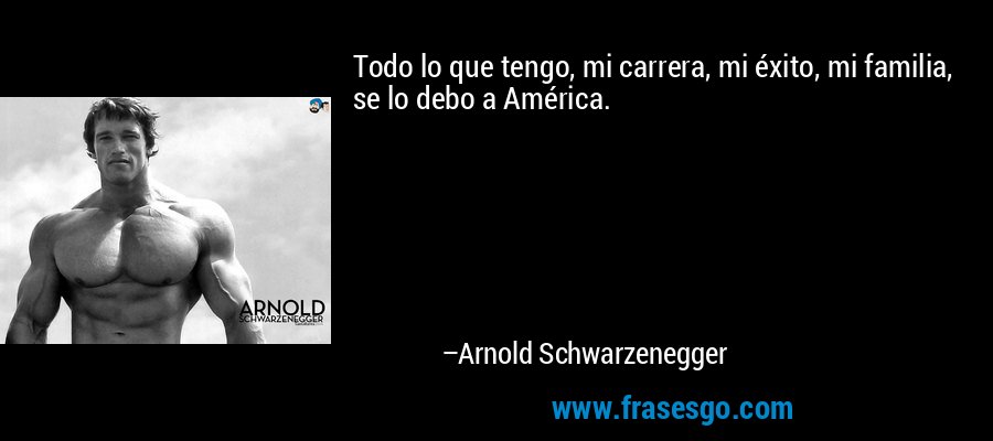 Todo lo que tengo, mi carrera, mi éxito, mi familia, se lo debo a América. – Arnold Schwarzenegger