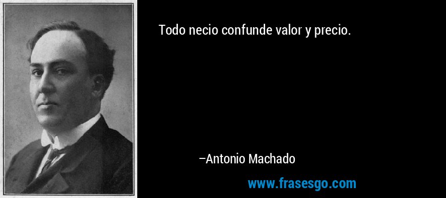 Todo necio confunde valor y precio. – Antonio Machado