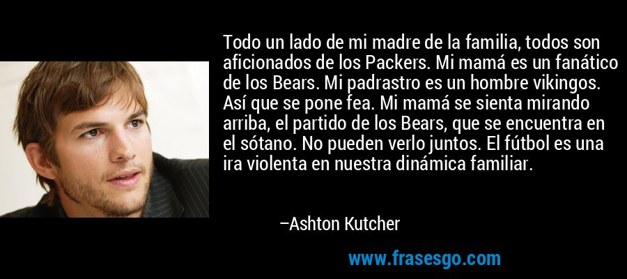 Todo un lado de mi madre de la familia, todos son aficionados de los Packers. Mi mamá es un fanático de los Bears. Mi padrastro es un hombre vikingos. Así que se pone fea. Mi mamá se sienta mirando arriba, el partido de los Bears, que se encuentra en el sótano. No pueden verlo juntos. El fútbol es una ira violenta en nuestra dinámica familiar. – Ashton Kutcher
