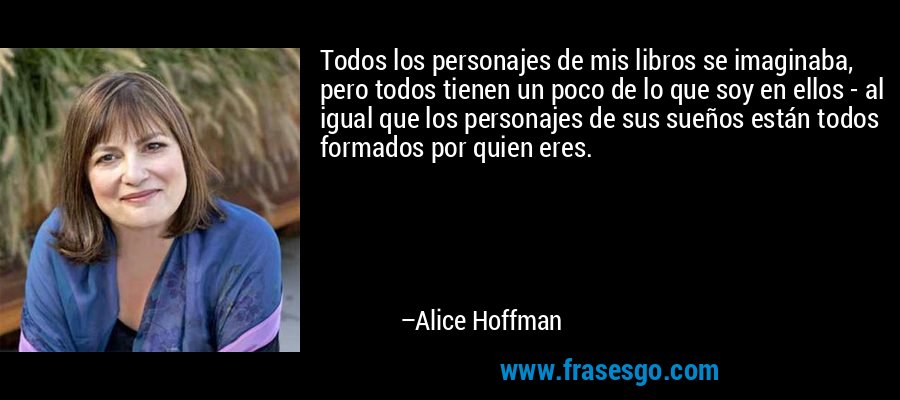 Todos los personajes de mis libros se imaginaba, pero todos tienen un poco de lo que soy en ellos - al igual que los personajes de sus sueños están todos formados por quien eres. – Alice Hoffman