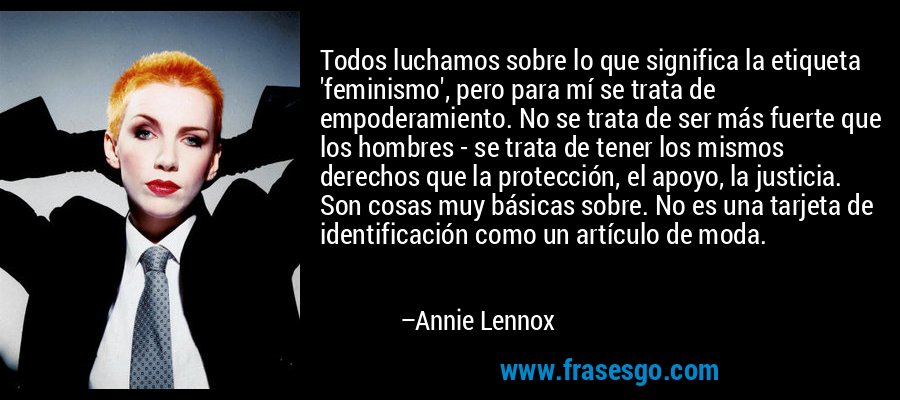 Todos luchamos sobre lo que significa la etiqueta 'feminismo', pero para mí se trata de empoderamiento. No se trata de ser más fuerte que los hombres - se trata de tener los mismos derechos que la protección, el apoyo, la justicia. Son cosas muy básicas sobre. No es una tarjeta de identificación como un artículo de moda. – Annie Lennox