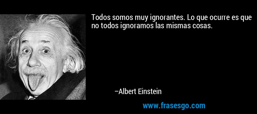 Todos somos muy ignorantes. Lo que ocurre es que no todos ignoramos las mismas cosas. – Albert Einstein