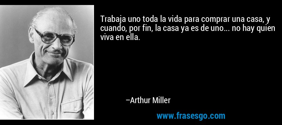Trabaja uno toda la vida para comprar una casa, y cuando, por fin, la casa ya es de uno... no hay quien viva en ella. – Arthur Miller