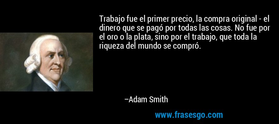 Trabajo fue el primer precio, la compra original - el dinero que se pagó por todas las cosas. No fue por el oro o la plata, sino por el trabajo, que toda la riqueza del mundo se compró. – Adam Smith
