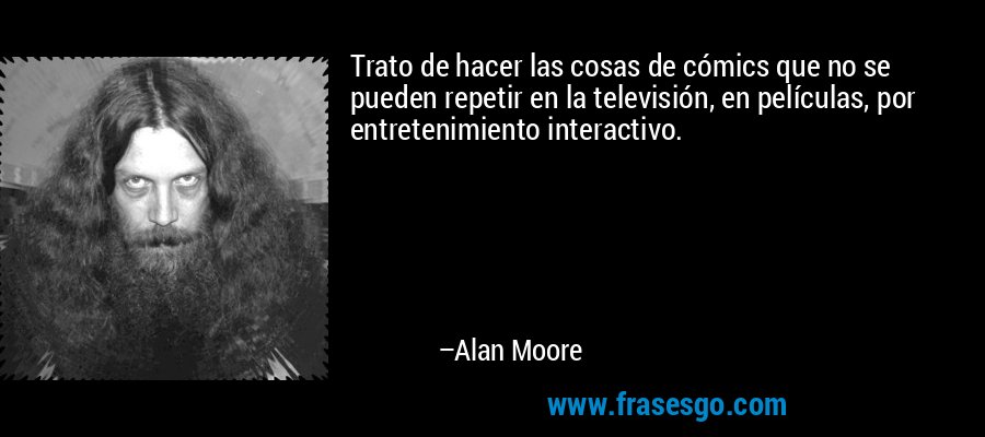 Trato de hacer las cosas de cómics que no se pueden repetir en la televisión, en películas, por entretenimiento interactivo. – Alan Moore