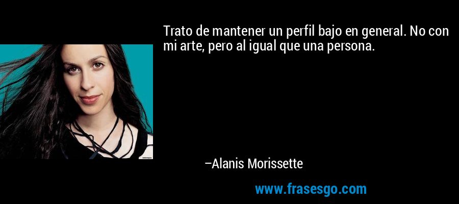 Trato de mantener un perfil bajo en general. No con mi arte, pero al igual que una persona. – Alanis Morissette