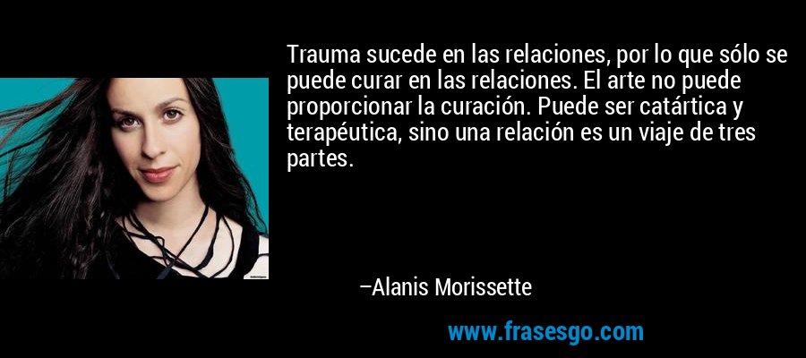 Trauma sucede en las relaciones, por lo que sólo se puede curar en las relaciones. El arte no puede proporcionar la curación. Puede ser catártica y terapéutica, sino una relación es un viaje de tres partes. – Alanis Morissette