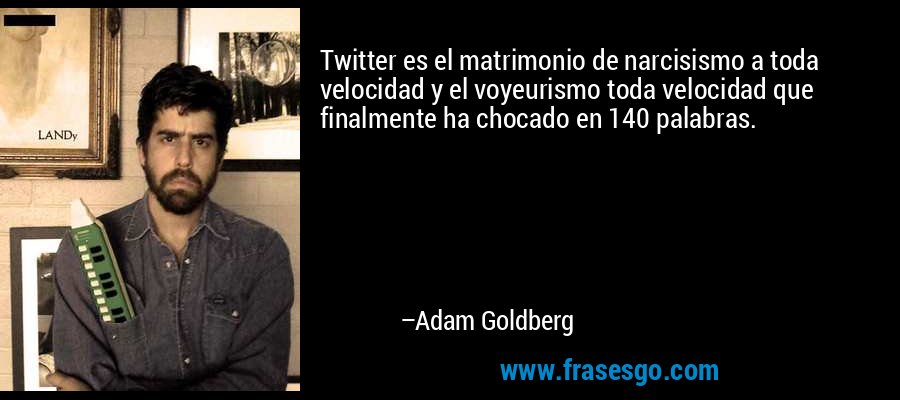 Twitter es el matrimonio de narcisismo a toda velocidad y el voyeurismo toda velocidad que finalmente ha chocado en 140 palabras. – Adam Goldberg