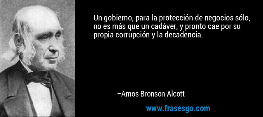Un gobierno, para la protección de negocios sólo, no es más que un cadáver, y pronto cae por su propia corrupción y la decadencia. – Amos Bronson Alcott