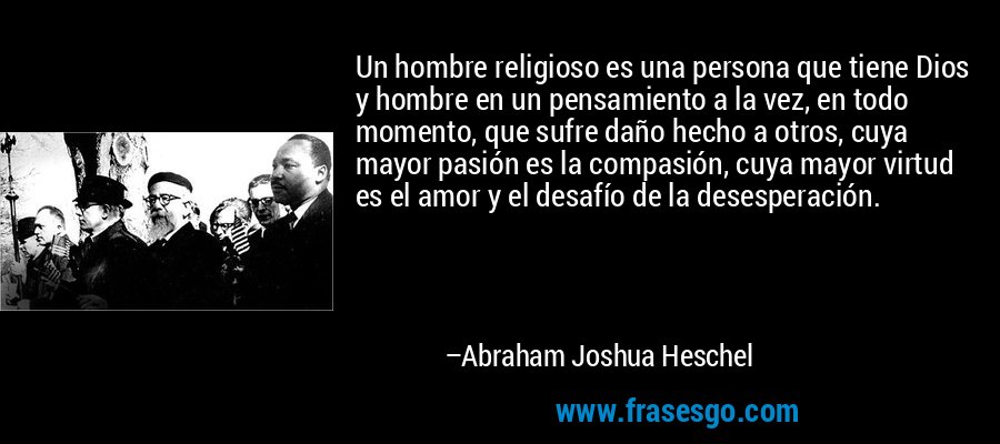 Un hombre religioso es una persona que tiene Dios y hombre en un pensamiento a la vez, en todo momento, que sufre daño hecho a otros, cuya mayor pasión es la compasión, cuya mayor virtud es el amor y el desafío de la desesperación. – Abraham Joshua Heschel