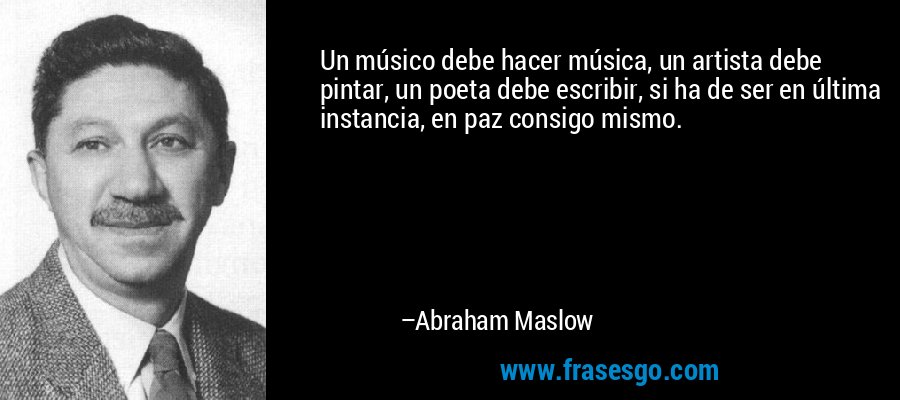Un músico debe hacer música, un artista debe pintar, un poeta debe escribir, si ha de ser en última instancia, en paz consigo mismo. – Abraham Maslow
