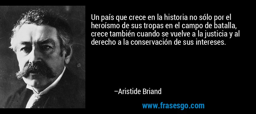 Un país que crece en la historia no sólo por el heroísmo de sus tropas en el campo de batalla, crece también cuando se vuelve a la justicia y al derecho a la conservación de sus intereses. – Aristide Briand