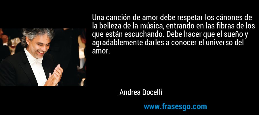 Una canción de amor debe respetar los cánones de la belleza de la música, entrando en las fibras de los que están escuchando. Debe hacer que el sueño y agradablemente darles a conocer el universo del amor. – Andrea Bocelli
