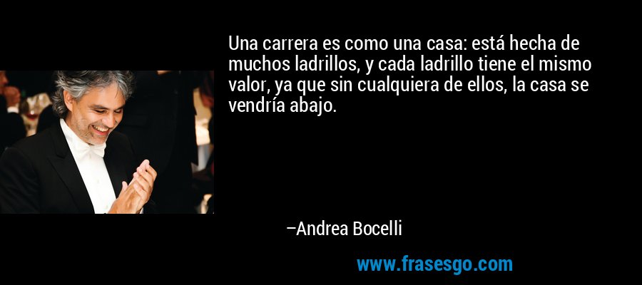 Una carrera es como una casa: está hecha de muchos ladrillos, y cada ladrillo tiene el mismo valor, ya que sin cualquiera de ellos, la casa se vendría abajo. – Andrea Bocelli