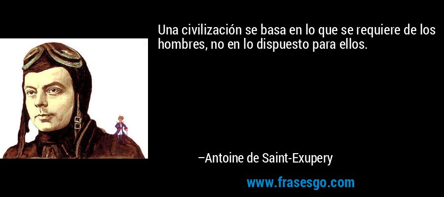 Una civilización se basa en lo que se requiere de los hombres, no en lo dispuesto para ellos. – Antoine de Saint-Exupery