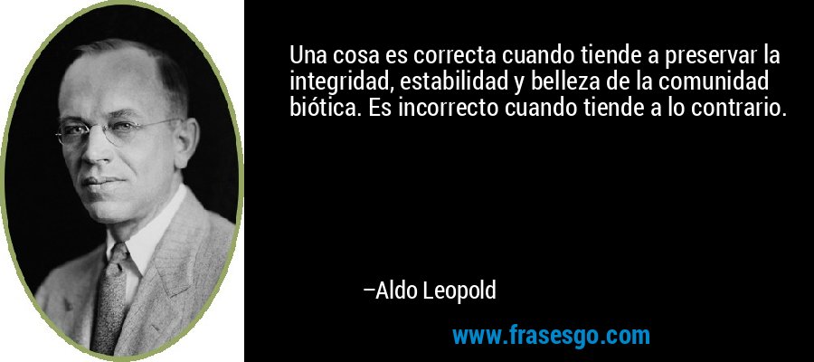 Una cosa es correcta cuando tiende a preservar la integridad, estabilidad y belleza de la comunidad biótica. Es incorrecto cuando tiende a lo contrario. – Aldo Leopold