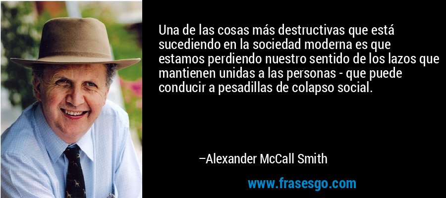 Una de las cosas más destructivas que está sucediendo en la sociedad moderna es que estamos perdiendo nuestro sentido de los lazos que mantienen unidas a las personas - que puede conducir a pesadillas de colapso social. – Alexander McCall Smith