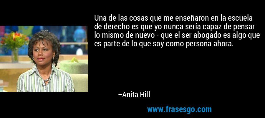 Una de las cosas que me enseñaron en la escuela de derecho es que yo nunca sería capaz de pensar lo mismo de nuevo - que el ser abogado es algo que es parte de lo que soy como persona ahora. – Anita Hill