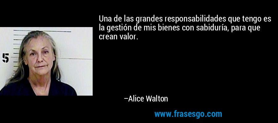 Una de las grandes responsabilidades que tengo es la gestión de mis bienes con sabiduría, para que crean valor. – Alice Walton