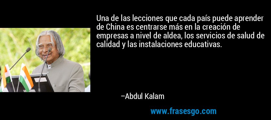 Una de las lecciones que cada país puede aprender de China es centrarse más en la creación de empresas a nivel de aldea, los servicios de salud de calidad y las instalaciones educativas. – Abdul Kalam