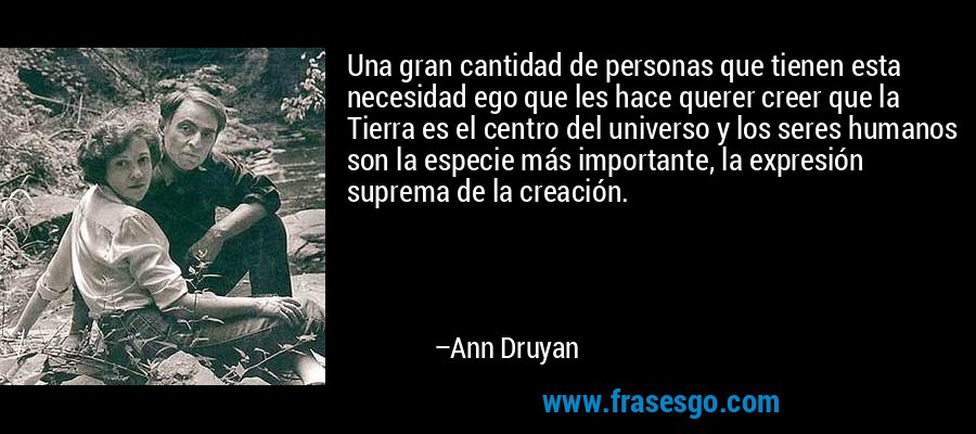 Una gran cantidad de personas que tienen esta necesidad ego que les hace querer creer que la Tierra es el centro del universo y los seres humanos son la especie más importante, la expresión suprema de la creación. – Ann Druyan