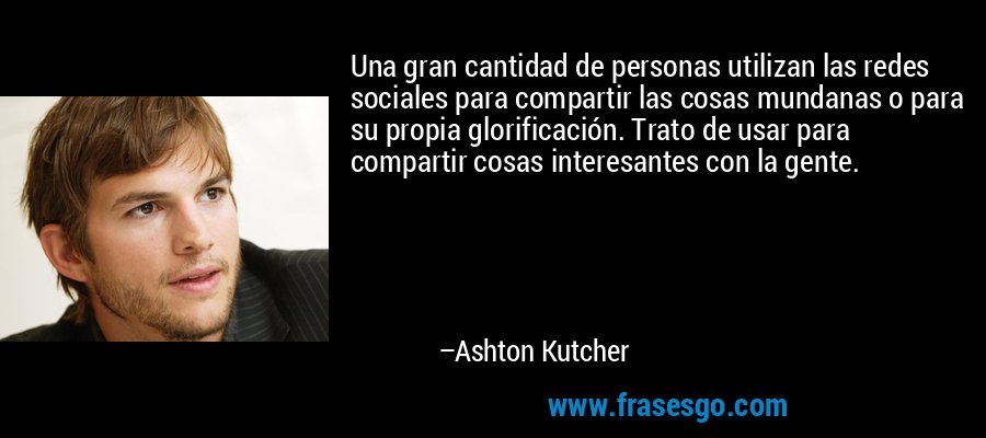 Una gran cantidad de personas utilizan las redes sociales para compartir las cosas mundanas o para su propia glorificación. Trato de usar para compartir cosas interesantes con la gente. – Ashton Kutcher