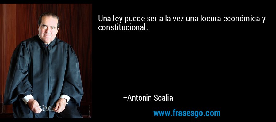 Una ley puede ser a la vez una locura económica y constitucional. – Antonin Scalia