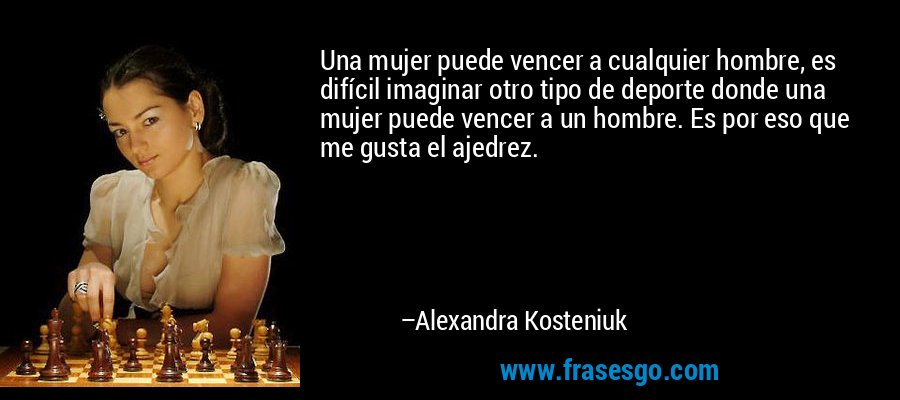 Una mujer puede vencer a cualquier hombre, es difícil imaginar otro tipo de deporte donde una mujer puede vencer a un hombre. Es por eso que me gusta el ajedrez. – Alexandra Kosteniuk