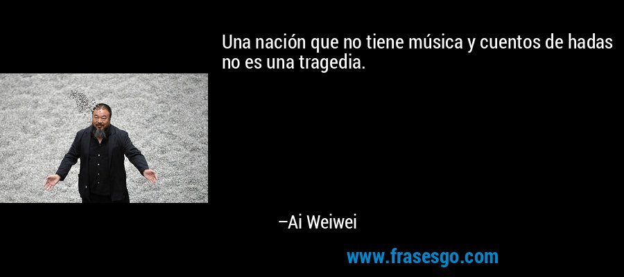 Una nación que no tiene música y cuentos de hadas no es una tragedia. – Ai Weiwei