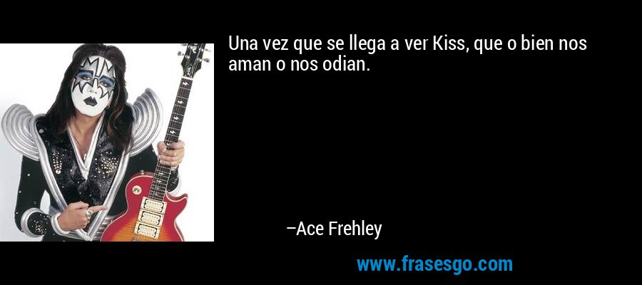 Una vez que se llega a ver Kiss, que o bien nos aman o nos odian. – Ace Frehley