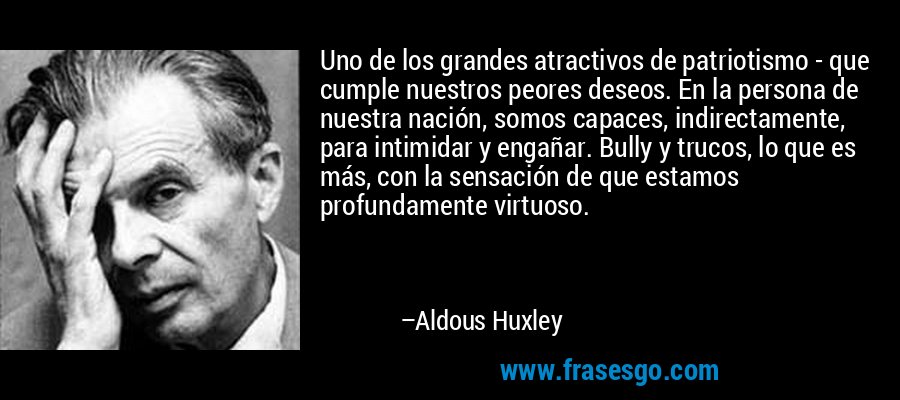 Uno de los grandes atractivos de patriotismo - que cumple nuestros peores deseos. En la persona de nuestra nación, somos capaces, indirectamente, para intimidar y engañar. Bully y trucos, lo que es más, con la sensación de que estamos profundamente virtuoso. – Aldous Huxley